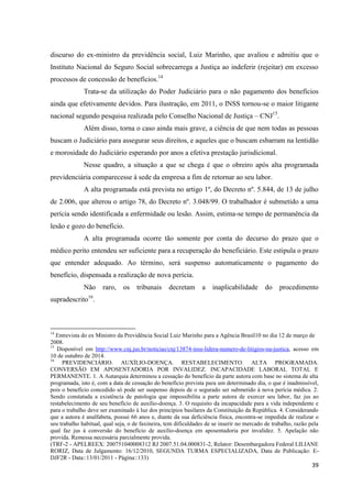 39 
discurso do ex-ministro da previdência social, Luiz Marinho, que avaliou e admitiu que o Instituto Nacional do Seguro Social sobrecarrega a Justiça ao indeferir (rejeitar) em excesso processos de concessão de benefícios.14 
Trata-se da utilização do Poder Judiciário para o não pagamento dos benefícios ainda que efetivamente devidos. Para ilustração, em 2011, o INSS tornou-se o maior litigante nacional segundo pesquisa realizada pelo Conselho Nacional de Justiça – CNJ15. 
Além disso, torna o caso ainda mais grave, a ciência de que nem todas as pessoas buscam o Judiciário para assegurar seus direitos, e aqueles que o buscam esbarram na lentidão e morosidade do Judiciário esperando por anos a efetiva prestação jurisdicional. 
Nesse quadro, a situação a que se chega é que o obreiro após alta programada previdenciária comparecesse à sede da empresa a fim de retornar ao seu labor. 
A alta programada está prevista no artigo 1º, do Decreto nº. 5.844, de 13 de julho de 2.006, que alterou o artigo 78, do Decreto nº. 3.048/99. O trabalhador é submetido a uma perícia sendo identificada a enfermidade ou lesão. Assim, estima-se tempo de permanência da lesão e gozo do benefício. 
A alta programada ocorre tão somente por conta do decurso do prazo que o médico perito entendeu ser suficiente para a recuperação do beneficiário. Este estipula o prazo que entender adequado. Ao término, será suspenso automaticamente o pagamento do benefício, dispensada a realização de nova perícia. 
Não raro, os tribunais decretam a inaplicabilidade do procedimento supradescrito16. 14 Entrevista do ex Ministro da Previdência Social Luiz Marinho para a Agência Brasil10 no dia 12 de março de 2008. 15 Disponível em http://www.cnj.jus.br/noticias/cnj/13874-inss-lidera-numero-de-litigios-na-justica, acesso em 10 de outubro de 2014. 
16 PREVIDENCIÁRIO. AUXÍLIO-DOENÇA. RESTABELECIMENTO. ALTA PROGRAMADA. CONVERSÃO EM APOSENTADORIA POR INVALIDEZ. INCAPACIDADE LABORAL TOTAL E PERMANENTE. 1. A Autarquia determinou a cessação do benefício da parte autora com base no sistema de alta programada, isto é, com a data de cessação do benefício prevista para um determinado dia, o que é inadmissível, pois o benefício concedido só pode ser suspenso depois de o segurado ser submetido à nova perícia médica. 2. Sendo constatada a existência de patologia que impossibilita a parte autora de exercer seu labor, faz jus ao restabelecimento de seu benefício de auxílio-doença. 3. O requisito da incapacidade para a vida independente e para o trabalho deve ser examinado à luz dos princípios basilares da Constituição da República. 4. Considerando que a autora é analfabeta, possui 66 anos e, diante da sua deficiência física, encontra-se impedida de realizar o seu trabalho habitual, qual seja, o de faxineira, tem dificuldades de se inserir no mercado de trabalho, razão pela qual faz jus à conversão do benefício de auxílio-doença em aposentadoria por invalidez. 5. Apelação não provida. Remessa necessária parcialmente provida. 
(TRF-2 - APELREEX: 200751040008312 RJ 2007.51.04.000831-2, Relator: Desembargadora Federal LILIANE RORIZ, Data de Julgamento: 16/12/2010, SEGUNDA TURMA ESPECIALIZADA, Data de Publicação: E- DJF2R - Data::13/01/2011 - Página::133)  