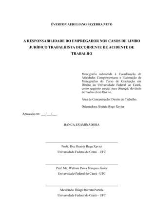 ÉVERTON AURELIANO BEZERRA NETO 
A RESPONSABILIDADE DO EMPREGADOR NOS CASOS DE LIMBO JURÍDICO TRABALHISTA DECORRENTE DE ACIDENTE DE TRABALHO 
Monografia submetida à Coordenação de Atividades Complementares e Elaboração de Monografias do Curso de Graduação em Direito da Universidade Federal do Ceará, como requisito parcial para obtenção do título de Bacharel em Direito. 
Área de Concentração: Direito do Trabalho. 
Orientadora: Beatriz Rego Xavier 
Aprovada em: ___/___/___ 
BANCA EXAMINADORA 
______________________________________________ 
Profa. Dra. Beatriz Rego Xavier 
Universidade Federal do Ceará – UFC 
______________________________________________ 
Prof. Me. William Paiva Marques Júnior 
Universidade Federal do Ceará - UFC 
______________________________________________ 
Mestrando Thiago Barreto Portela 
Universidade Federal do Ceará – UFC 
 
