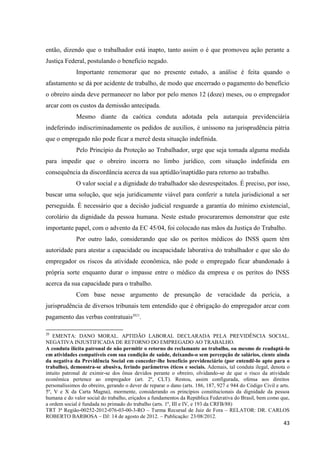 43 
então, dizendo que o trabalhador está inapto, tanto assim o é que promoveu ação perante a Justiça Federal, postulando o benefício negado. 
Importante rememorar que no presente estudo, a análise é feita quando o afastamento se dá por acidente de trabalho, de modo que encerrado o pagamento do benefício o obreiro ainda deve permanecer no labor por pelo menos 12 (doze) meses, ou o empregador arcar com os custos da demissão antecipada. 
Mesmo diante da caótica conduta adotada pela autarquia previdenciária indeferindo indiscriminadamente os pedidos de auxílios, é uníssono na jurisprudência pátria que o empregado não pode ficar a mercê desta situação indefinida. 
Pelo Princípio da Proteção ao Trabalhador, urge que seja tomada alguma medida para impedir que o obreiro incorra no limbo jurídico, com situação indefinida em consequência da discordância acerca da sua aptidão/inaptidão para retorno ao trabalho. 
O valor social e a dignidade do trabalhador são desrespeitados. É preciso, por isso, buscar uma solução, que seja juridicamente viável para conferir a tutela jurisdicional a ser perseguida. É necessário que a decisão judicial resguarde a garantia do mínimo existencial, corolário da dignidade da pessoa humana. Neste estudo procuraremos demonstrar que este importante papel, com o advento da EC 45/04, foi colocado nas mãos da Justiça do Trabalho. Por outro lado, considerando que são os peritos médicos do INSS quem têm autoridade para atestar a capacidade ou incapacidade laborativa do trabalhador e que são do empregador os riscos da atividade econômica, não pode o empregado ficar abandonado à própria sorte enquanto durar o impasse entre o médico da empresa e os peritos do INSS acerca da sua capacidade para o trabalho. 
Com base nesse argumento de presunção de veracidade da perícia, a jurisprudência de diversos tribunais tem entendido que é obrigação do empregador arcar com pagamento das verbas contratuais2021. 20 EMENTA: DANO MORAL. APTIDÃO LABORAL DECLARADA PELA PREVIDÊNCIA SOCIAL. NEGATIVA INJUSTIFICADA DE RETORNO DO EMPREGADO AO TRABALHO. A conduta ilícita patronal de não permitir o retorno do reclamante ao trabalho, ou mesmo de readaptá-lo em atividades compatíveis com sua condição de saúde, deixando-o sem percepção de salários, ciente ainda da negativa da Previdência Social em conceder-lhe benefício previdenciário (por entendê-lo apto para o trabalho), demonstra-se abusiva, ferindo parâmetros éticos e sociais. Ademais, tal conduta ilegal, denota o intuito patronal de eximir-se dos ônus devidos perante o obreiro, olvidando-se de que o risco da atividade econômica pertence ao empregador (art. 2º, CLT). Restou, assim configurada, ofensa aos direitos personalíssimos do obreiro, gerando o dever de reparar o dano (arts. 186, 187, 927 e 944 do Código Civil e arts. 5º, V e X da Carta Magna), mormente, considerando os princípios constitucionais da dignidade da pessoa humana e do valor social do trabalho, eriçados a fundamentos da República Federativa do Brasil, bem como que, a ordem social é fundada no primado do trabalho (arts. 1º, III e IV, e 193 da CRFB/88) TRT 3ª Região-00252-2012-076-03-00-3-RO – Turma Recursal de Juiz de Fora – RELATOR: DR. CARLOS ROBERTO BARBOSA – DJ: 14 de agosto de 2012. – Publicação: 23/08/2012.  