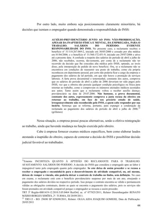 44 
Por outro lado, muito embora seja posicionamento claramente minoritário, há decisões que isentam o empregador quando demonstrada a responsabilidade do INSS: 
AUXÍLIO-PREVIDENCÍÁRIO JUNTO AO INSS: NÃO-PRORROGAÇÃO, APESAR DA INAPTIDÃO FÍSICA E MENTAL, DA EMPREGADA, PARA O TRABALHO. SALÁRIOS DO PERÍODO: EVIDENTE RESPONSABILIDADE DO INSS. No presente caso, a reclamante recebeu o benefício nº 31/118.267.069-2, iniciado em 30/05/2000 e cessado por alta médica em 01/04/2006; e o benefício nº 31/560.172.451-9, iniciado em 29/07/2006 e ativo até a presente data. A confusão a respeito dos salários do período de abril a julho de 2006, não recebidos, ocorreu, tão-somente, por conta de a reclamante não ter recorrido da decisão que lhe concedeu alta médica pelo INSS, optando, ao invés disso, pela interposição de pedido de novo benefício. Ora, se a reclamante não se encontrava em condições de reassumir seu posto de trabalho, como ela própria reconheceu em depoimento pessoal, por certo não poderia ficar a cargo da empresa o pagamento dos salários de tal período, em que não houve a prestação de serviços laborais. A farta prova documental e testemunhal, constante dos autos, comprova que os salários do período de abril a julho de 2006 deveriam ter sido pagos pelo INSS, vez que a obreira não possuía qualquer condição psicológica ou física para retornar ao trabalho, como o comprovam os inúmeros atestados médicos acostados aos autos. Tanto assim que a reclamante voltou a receber auxílio doença- previdenciário na data de 29.07.2006. Não bastasse, a prova documental, constante dos autos, expressamente comprova a justa recusa da obreira em retornar ao trabalho, em face de seu precário estado de saúde, irresponsavelmente não reconhecido pelo INSS, a quem cabe responder por sua incúria. Sentença que se reforma, portanto, para expungir a condenação da reclamada ao pagamento dos salários do período de abril a julho de 2006.22 (grifamos) 
Nessa situação, a empresa possui poucas alternativas, senão a efetiva reintegração ao trabalho, ainda que havendo mudança na função exercida pelo obreiro. 
Cabe à empresa fornecer exames médicos específicos, bem como elaborar laudos atestando a inaptidão do obreiro, capazes de contestar a decisão do INSS e possibilitar decisão judicial favorável ao trabalhador. 21Ementa: INCERTEZA QUANTO À APTIDÃO DO RECLAMANTE PARA O TRABALHO. AFASTAMENTO. SALÁRIOS DO PERÍODO. A decisão do INSS que considera o empregado apto ao labor é impugnável tanto pelo empregado quanto pelo empregador. Se este deixa de assim proceder e se recusa a receber o empregado e encaminhá-lo para o desenvolvimento de atividade compatível, ou, até mesmo, deixou de romper o vínculo, não poderia deixar o contrato de trabalho no limbo, sem definição. No caso em exame, o reclamante está com o benefício previdenciário suspenso por mais de um ano, ensejando o pagamento dos salários devidos no respectivo período. Isso porque o contrato encontra-se válido e permanecem válidas as obrigações contratuais, dentre as quais se encontra o pagamento dos salários, pois os serviços não foram prestados em atividade compatível porque o empregador se recusou a assim proceder. TRT 5ª Região-0001419-12.2010.5.05.0464 RecOrd, ac. nº 077825/2011, Relator Desembargador RENATO MÁRIO BORGES SIMÕES, 2ª. TURMA, DJ 20/09/2011. 
22 TRT-15 - RO: 29690 SP 029690/2011, Relator: OLGA AIDA JOAQUIM GOMIERI, Data de Publicação: 20/05/2011  
