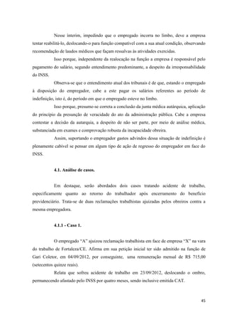 45 
Nesse ínterim, impedindo que o empregado incorra no limbo, deve a empresa tentar reabilitá-lo, deslocando-o para função compatível com a sua atual condição, observando recomendação de laudos médicos que façam ressalvas às atividades exercidas. 
Isso porque, independente da realocação na função a empresa é responsável pelo pagamento do salário, segundo entendimento predominante, a despeito da irresponsabilidade do INSS. 
Observa-se que o entendimento atual dos tribunais é de que, estando o empregado à disposição do empregador, cabe a este pagar os salários referentes ao período de indefinição, isto é, do período em que o empregado esteve no limbo. 
Isso porque, presume-se correta a conclusão da junta médica autárquica, aplicação do princípio da presunção de veracidade do ato da administração pública. Cabe a empresa contestar a decisão da autarquia, a despeito de não ser parte, por meio de análise médica, substanciada em exames e comprovação robusta da incapacidade obreira. 
Assim, suportando o empregador gastos advindos dessa situação de indefinição é plenamente cabível se pensar em algum tipo de ação de regresso do empregador em face do INSS. 
4.1. Análise de casos. 
Em destaque, serão abordados dois casos tratando acidente de trabalho, especificamente quanto ao retorno do trabalhador após encerramento do benefício previdenciário. Trata-se de duas reclamações trabalhistas ajuizadas pelos obreiros contra a mesma empregadora. 
4.1.1 - Caso 1. 
O empregado “A” ajuizou reclamação trabalhista em face de empresa “X” na vara do trabalho de Fortaleza/CE. Afirma em sua petição inicial ter sido admitido na função de Gari Coletor, em 04/09/2012, por conseguinte, uma remuneração mensal de R$ 715,00 (setecentos quinze reais). 
Relata que sofreu acidente de trabalho em 23/09/2012, deslocando o ombro, permanecendo afastado pelo INSS por quatro meses, sendo inclusive emitida CAT.  