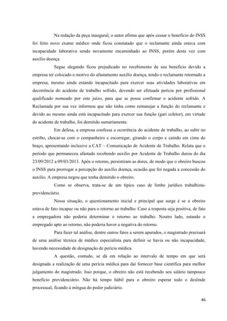 46 
Na redação da peça inaugural, o autor afirma que após cessar o benefício do INSS foi feito novo exame médico onde ficou constatado que o reclamante ainda estava com incapacidade laborativa sendo novamente encaminhado ao INSS, porém desta vez com auxílio doença. 
Segue alegando ficou prejudicado no recebimento de seu benefício devido a empresa ter colocado o motivo do afastamento auxílio doença, tendo o reclamante retornado a empresa, mesmo ainda estando incapacitado para exercer suas atividades laborativas em decorrência do acidente de trabalho sofrido, devendo ser efetuada perícia por profissional qualificado nomeado por este juízo, para que se possa confirmar o acidente sofrido. A Reclamada por sua vez informou que não tinha como remanejar a função do reclamante e devido ao mesmo ainda está incapacitado para exercer sua função (gari coletor), em virtude do acidente de trabalho, foi demitido sumariamente. Em defesa, a empresa confessa a ocorrência do acidente de trabalho, ao subir no estribo, chocar-se com o companheiro e escorregar, girando o corpo e caindo em cima do braço, apresentando inclusive a CAT – Comunicação de Acidente de Trabalho. Relata que o período que permaneceu afastado recebendo auxílio por Acidente de Trabalho durou do dia 23/09/2012 a 09/03/2013. Após o retorno, persistiram as dores, de modo que o obreiro buscou o INSS para prorrogar a percepção do auxílio doença, ocasião que foi negada a concessão do auxílio. A empresa negou que tenha demitido o obreiro. 
Como se observa, trata-se de um típico caso de limbo jurídico trabalhista- previdenciário. 
Nessa situação, o questionamento inicial e principal que surge é se o obreiro estava de fato incapaz ou não para o retorno ao trabalho. Caso a resposta seja positiva, de fato a empregadora não poderia determinar o retorno ao trabalho. Noutro lado, estando o empregado apto ao retorno, não poderia haver a negativa do retorno. 
Para fazer tal análise, dentre outros fatos a serem apurados, o magistrado precisará de uma análise técnica de médico especialista para definir se havia ou não incapacidade, havendo necessidade de designação de perícia médica. 
A questão, contudo, se dá em relação ao intervalo de tempo em que será designada a realização de uma perícia médica para daí fornecer base científica para melhor julgamento do magistrado. Isso porque, o obreiro não está recebendo seu salário tampouco benefício previdenciário. Não há tempo hábil para o obreiro esperar todo o deslinde processual, ficando à míngua do poder judiciário.  
