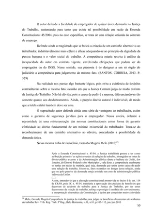 50 
O autor defende a faculdade do empregador de ajuizar única demanda na Justiça do Trabalho, sustentando para tanto que existe tal possibilidade em razão da Emenda Constitucional 45/2004, pois no caso específico, se trata de uma relação oriunda do contrato de emprego. 
Defende ainda o magistrado que se busca a criação de um caminho alternativo ao trabalhador, indubitavelmente mais célere e eficaz adequando-se ao princípio da dignidade da pessoa humana e o valor social do trabalho. A competência estaria restrita à análise da incapacidade do autor em contrato vigente, envolvendo obrigações que podem ser do empregador ou do INSS. Nesse sentido, sua proposta é de designar a um só órgão do judiciário a competência para julgamento do mesmo fato. (SANTOS, CORREIA, 2013. P. 529) 
Na realidade nos parece algo bastante lógico, pois evita a existência de decisões contraditórias sobre o mesmo fato, ocasião em que a Justiça Comum julga de modo distinto da Justiça do Trabalho. Não há dúvida, pois a causa de pedir é a mesma, diferenciando-se tão somente quanto aos desdobramentos. Ainda, o próprio direito autoral é indivisível, de modo que a tutela estatal também deve ser uma. 
O supracitado autor defende ainda uma série de vantagens ao trabalhador, assim como a garantia de segurança jurídica para o empregador. Nessa esteira, defende a necessidade de uma reinterpretação das normas constitucionais como forma de garantir efetividade ao direito fundamental de um mínimo existencial do trabalhador. Trata-se do reconhecimento de um caminho alternativo ao obreiro, concedendo a possibilidade de demanda única. 
Nessa mesma linha de raciocínio, Geraldo Magela Melo (2010)24: 
Após a Emenda Constitucional n. 45/04, a Justiça trabalhista passou a ter como atribuição primeira ‘as ações oriundas da relação de trabalho, abrangidos os entes de direito público externo e da Administração pública direta e indireta da União, dos Estados, do Distrito Federal e dos Municípios’, vale dizer, a competência atualmente se perfaz em razão da matéria, qual seja, demanda que tenha como causa de pedir uma relação de trabalho, frisem-se, fatos ocorridos no âmago dessa relação, ainda que no polo passivo da demanda esteja arrolado um ente da administração pública indireta da União. 
[...] 
Assim, entender-se que a alteração constitucional promovida no inciso I do art. 114 da CR/88, pela EC n. 45/04, transferiu a apreciação dos pedidos de benefícios que decorram de acidente do trabalho para a Justiça do Trabalho, por ser esses decorrentes da relação de trabalho, reforça o prestígio à unidade do convencimento, a interpretação sistemática da Constituição, e acaba por conquistar maior celeridade 
24 Melo, Geraldo Magela Competência da justiça do trabalho para julgar os benefícios decorrentes de acidentes do trabalho Rev. Trib. Reg. Trab. 3ª Reg., Belo Horizonte, v.51, n.81, p.107-112, jan./jun.2010  