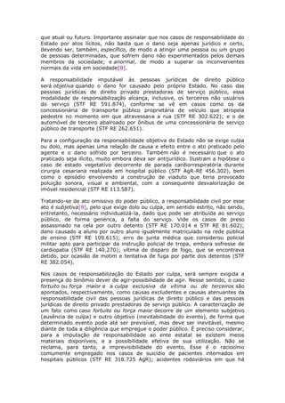 que atual ou futuro. Importante assinalar que nos casos de responsabilidade do
Estado por atos lícitos, não basta que o dano seja apenas jurídico e certo,
devendo ser, também, específico, de modo a atingir uma pessoa ou um grupo
de pessoas determinadas, que sofrem dano não experimentados pelos demais
membros da sociedade; e anormal, de modo a superar os inconvenientes
normais da vida em sociedade[8].
A responsabilidade imputável às pessoas jurídicas de direito público
será objetiva quando o dano for causado pelo próprio Estado. No caso das
pessoas jurídicas de direito privado prestadoras de serviço público, essa
modalidade de responsabilização alcança, inclusive, os terceiros não usuários
do serviço (STF RE 591.874), conforme se vê em casos como os da
concessionária de transporte público proprietária de veículo que atropela
pedestre no momento em que atravessava a rua (STF RE 302.622); e o de
automóvel de terceiro abalroado por ônibus de uma concessionária de serviço
público de transporte (STF RE 262.651).
Para a configuração da responsabilidade objetiva do Estado não se exige culpa
ou dolo, mas apenas uma relação de causa e efeito entre o ato praticado pelo
agente e o dano sofrido por terceiro. Também não é necessário que o ato
praticado seja ilícito, muito embora deva ser antijurídico. Ilustram a hipótese o
caso de estado vegetativo decorrente de parada cardiorrespiratória durante
cirurgia cesariana realizada em hospital público (STF AgR-RE 456.302), bem
como o episódio envolvendo a construção de viaduto que teria provocado
poluição sonora, visual e ambiental, com a consequente desvalorização de
imóvel residencial (STF RE 113.587).
Tratando-se de ato omissivo do poder público, a responsabilidade civil por esse
ato é subjetiva[9], pelo que exige dolo ou culpa, em sentido estrito, não sendo,
entretanto, necessário individualizá-la, dado que pode ser atribuída ao serviço
público, de forma genérica, a falta do serviço. Vide os casos de preso
assassinado na cela por outro detento (STF RE 170.014 e STF RE 81.602);
dano causado a aluno por outro aluno igualmente matriculado na rede pública
de ensino (STF RE 109.615); erro de junta médica que considerou policial
militar apto para participar da instrução policial de tropa, embora sofresse de
cardiopatia (STF RE 140.270); vítima de disparo de fogo, que se encontrava
detido, por ocasião de motim e tentativa de fuga por parte dos detentos (STF
RE 382.054).
Nos casos de responsabilização do Estado por culpa, será sempre exigida a
presença do binômio dever de agir-possibilidade de agir. Nesse sentido, o caso
fortuito ou força maior e a culpa exclusiva da vítima ou de terceiros são
apontados, respectivamente, como causas excludentes e causas atenuantes da
responsabilidade civil das pessoas jurídicas de direito público e das pessoas
jurídicas de direito privado prestadoras de serviço público. A caracterização de
um fato como caso fortuito ou força maior decorre de um elemento subjetivo
(ausência de culpa) e outro objetivo (inevitabilidade do evento), de forma que
determinado evento pode até ser previsível, mas deve ser inevitável, mesmo
diante de toda a diligência que empregue o poder público. É preciso considerar,
para a imputação de responsabilidade ao ente estatal se existem meios
materiais disponíveis, e a possibilidade efetiva de sua utilização. Não se
reclama, para tanto, a imprevisibilidade do evento. Esse é o raciocínio
comumente empregado nos casos de suicídio de pacientes internados em
hospitais públicos (STF RE 318.725 AgR); acidentes rodoviários em que há
 