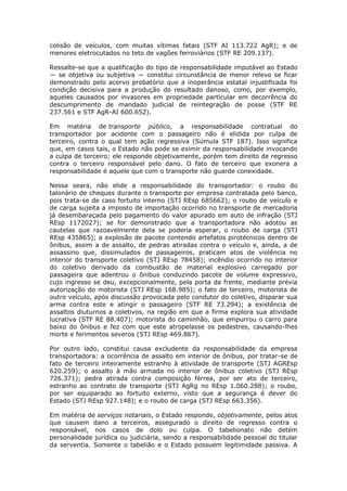 colisão de veículos, com muitas vítimas fatais (STF AI 113.722 AgR); e de
menores eletrocutados no teto de vagões ferroviários (STF RE 209.137).
Ressalte-se que a qualificação do tipo de responsabilidade imputável ao Estado
— se objetiva ou subjetiva — constitui circunstância de menor relevo se ficar
demonstrado pelo acervo probatório que a inoperância estatal injustificada foi
condição decisiva para a produção do resultado danoso, como, por exemplo,
aqueles causados por invasores em propriedade particular em decorrência do
descumprimento de mandado judicial de reintegração de posse (STF RE
237.561 e STF AgR-AI 600.652).
Em matéria de transporte público, a responsabilidade contratual do
transportador por acidente com o passageiro não é elidida por culpa de
terceiro, contra o qual tem ação regressiva (Súmula STF 187). Isso significa
que, em casos tais, o Estado não pode se eximir da responsabilidade invocando
a culpa de terceiro; ele responde objetivamente, porém tem direito de regresso
contra o terceiro responsável pelo dano. O fato de terceiro que exonera a
responsabilidade é aquele que com o transporte não guarde conexidade.
Nessa seara, não elide a responsabilidade do transportador: o roubo do
talonário de cheques durante o transporte por empresa contratada pelo banco,
pois trata-se de caso fortuito interno (STJ REsp 685662); o roubo de veículo e
de carga sujeita a imposto de importação ocorrido no transporte de mercadoria
já desembaraçada pelo pagamento do valor apurado em auto de infração (STJ
REsp 1172027); se for demonstrado que a transportadora não adotou as
cautelas que razoavelmente dela se poderia esperar, o roubo de carga (STJ
REsp 435865); a explosão de pacote contendo artefatos pirotécnicos dentro de
ônibus, assim a de assalto, de pedras atiradas contra o veículo e, ainda, a de
assassino que, dissimulados de passageiros, praticam atos de violência no
interior do transporte coletivo (STJ REsp 78458); incêndio ocorrido no interior
do coletivo derivado da combustão de material explosivo carregado por
passageira que adentrou o ônibus conduzindo pacote de volume expressivo,
cujo ingresso se deu, excepcionalmente, pela porta da frente, mediante prévia
autorização do motorista (STJ REsp 168.985); o fato de terceiro, motorista de
outro veículo, após discussão provocada pelo condutor do coletivo, disparar sua
arma contra este e atingir o passageiro (STF RE 73.294); a existência de
assaltos diuturnos a coletivos, na região em que a firma explora sua atividade
lucrativa (STF RE 88.407); motorista do caminhão, que empurrou o carro para
baixo do ônibus e fez com que este atropelasse os pedestres, causando-lhes
morte e ferimentos severos (STJ REsp 469.867).
Por outro lado, constitui causa excludente da responsabilidade da empresa
transportadora: a ocorrência de assalto em interior de ônibus, por tratar-se de
fato de terceiro inteiramente estranho à atividade de transporte (STJ AGREsp
620.259); o assalto à mão armada no interior de ônibus coletivo (STJ REsp
726.371); pedra atirada contra composição férrea, por ser ato de terceiro,
estranho ao contrato de transporte (STJ AgRg no REsp 1.060.288); o roubo,
por ser equiparado ao fortuito externo, visto que a segurança é dever do
Estado (STJ REsp 927.148); e o roubo de carga (STJ REsp 663.356).
Em matéria de serviços notariais, o Estado responde, objetivamente, pelos atos
que causem dano a terceiros, assegurado o direito de regresso contra o
responsável, nos casos de dolo ou culpa. O tabelionato não detém
personalidade jurídica ou judiciária, sendo a responsabilidade pessoal do titular
da serventia. Somente o tabelião e o Estado possuem legitimidade passiva. A
 