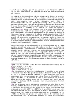 e má-fé na investigação policial, consubstanciado em homonímia (STF RE
429.518 AgR), são algumas das situações concretas que ensejam discussões
sobre o tema.
Em matéria de atos legislativos, há uma tendência no sentido de aceitar a
responsabilidade civil do Estado por atos normativos pelo menos nas seguintes
hipóteses: a) leis inconstitucionais; b) atos normativos do Poder Executivo e de
entes administrativos com função normativa, com vícios de
inconstitucionalidade, em que o pedido de indenização deve ser precedido de
declaração de inconstitucionalidade, ou ilegalidade, em que não há necessidade
de prévia declaração pelo Judiciário; c) leis de efeitos concretos, que causam
dano específico e anormal; e d) omissão do poder de legislar e
regulamentar[11]. Ilustram-nas episódios como o do pedido de reparação de
danos sofridos no período em que esteve suspenso o tráfego dos ônibus dos
quais a empresa era proprietária, por determinação das autoridades policiais do
Estado, com base em regulamento de trânsito julgado inconstitucional (STF RE
8.889); o pleito de inconstitucionalidade de lei estadual que determinou a
reforma, por ato unilateral do poder público, de diversas concessões contratuais
(STF RE 21.504); e a declaração de mora legislativa na edição da lei necessária
ao gozo do direito à reparação econômica contra a União, outorgada pelo artigo
8º, parágrafo 3º do ADCT (STF MI 283).
Por fim, em matéria de proteção ambiental, há responsabilidade civil do Estado
quando a omissão de cumprimento adequado do seu dever de fiscalizar for
determinante para a concretização ou o agravamento do dano causado pelo seu
causador direto. Trata-se, todavia, de responsabilidadesubsidiária, cuja
execução poderá ser promovida caso o degradador direto não cumprir a
obrigação, seja por total ou parcial exaurimento patrimonial ou insolvência,
seja por impossibilidade ou incapacidade, por qualquer razão, inclusive técnica,
de cumprimento da prestação judicialmente imposta, assegurado, sempre, o
direito de regresso, com a desconsideração da personalidade jurídica (STJ REsp
1.071.741).
[1] Cf. ARAGÃO, Alexandre Santos de. Curso de Direito Administrativo, Rio de
Janeiro: Forense, 2012, p. 562.
[2] Cf. ARAGÃO, Curso…, p. 563.
[3] Cf. ARAGÃO, Curso…, p. 564.
[4] O entendimento do Supremo Tribunal Federal é no sentido de que descabe
ao intérprete fazer distinções quanto ao vocábulo "terceiro" contido no § 6º do
art. 37 da Constituição Federal, devendo o Estado responder pelos danos
causados por seus agentes qualquer que seja a vítima, servidor público ou não
(AgR-AI 473381). Cf., a propósito, o caso de policial militar que foi morto
porque atingido por disparos feitos por um meliante que, detido por seu
companheiro de farda, não foi revistado e nem convenientemente dominado
(STF RE 176564).
[5] A teoria adotada quanto ao nexo de causalidade foi a do dano direto e
imediato, também denominada teoria da interrupção do nexo causal. Cf., na
jurisprudência, as hipóteses de roubo cometido por bando, cujo mentor é preso
condenado e foragido (STF RE 130764); de presidiário morto por outro
presidiário (STF RE 179147); de acidente de trânsito entre veículo oficial e
automóvel de propriedade do segurado indenizado por seguradora (STF RE
11633); de fixação de preços em valores abaixo da realidade e em
desconformidade com a legislação aplicável ao setor sucro-alcooleiro,
 