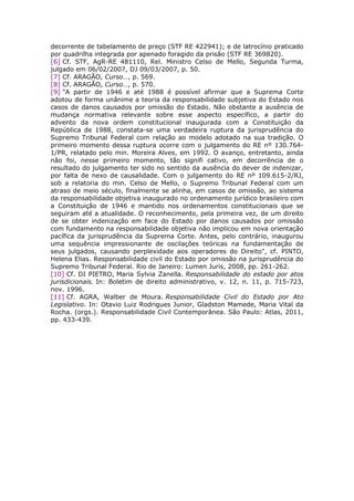 decorrente de tabelamento de preço (STF RE 422941); e de latrocínio praticado
por quadrilha integrada por apenado foragido da prisão (STF RE 369820).
[6] Cf. STF, AgR-RE 481110, Rel. Ministro Celso de Mello, Segunda Turma,
julgado em 06/02/2007, DJ 09/03/2007, p. 50.
[7] Cf. ARAGÃO, Curso…, p. 569.
[8] Cf. ARAGÃO, Curso…, p. 570.
[9] "A partir de 1946 e até 1988 é possível afirmar que a Suprema Corte
adotou de forma unânime a teoria da responsabilidade subjetiva do Estado nos
casos de danos causados por omissão do Estado. Não obstante a ausência de
mudança normativa relevante sobre esse aspecto específico, a partir do
advento da nova ordem constitucional inaugurada com a Constituição da
República de 1988, constata-se uma verdadeira ruptura da jurisprudência do
Supremo Tribunal Federal com relação ao modelo adotado na sua tradição. O
primeiro momento dessa ruptura ocorre com o julgamento do RE nº 130.764-
1/PR, relatado pelo min. Moreira Alves, em 1992. O avanço, entretanto, ainda
não foi, nesse primeiro momento, tão signifi cativo, em decorrência de o
resultado do julgamento ter sido no sentido da ausência do dever de indenizar,
por falta de nexo de causalidade. Com o julgamento do RE nº 109.615-2/RJ,
sob a relatoria do min. Celso de Mello, o Supremo Tribunal Federal com um
atraso de meio século, finalmente se alinha, em casos de omissão, ao sistema
da responsabilidade objetiva inaugurado no ordenamento jurídico brasileiro com
a Constituição de 1946 e mantido nos ordenamentos constitucionais que se
seguiram até a atualidade. O reconhecimento, pela primeira vez, de um direito
de se obter indenização em face do Estado por danos causados por omissão
com fundamento na responsabilidade objetiva não implicou em nova orientação
pacífica da jurisprudência da Suprema Corte. Antes, pelo contrário, inaugurou
uma sequência impressionante de oscilações teóricas na fundamentação de
seus julgados, causando perplexidade aos operadores do Direito", cf. PINTO,
Helena Elias. Responsabilidade civil do Estado por omissão na jurisprudência do
Supremo Tribunal Federal. Rio de Janeiro: Lumen Juris, 2008, pp. 261-262.
[10] Cf. DI PIETRO, Maria Sylvia Zanella. Responsabilidade do estado por atos
jurisdicionais. In: Boletim de direito administrativo, v. 12, n. 11, p. 715-723,
nov. 1996.
[11] Cf. AGRA, Walber de Moura. Responsabilidade Civil do Estado por Ato
Legislativo. In: Otavio Luiz Rodrigues Junior, Gladston Mamede, Maria Vital da
Rocha. (orgs.). Responsabilidade Civil Contemporânea. São Paulo: Atlas, 2011,
pp. 433-439.
 