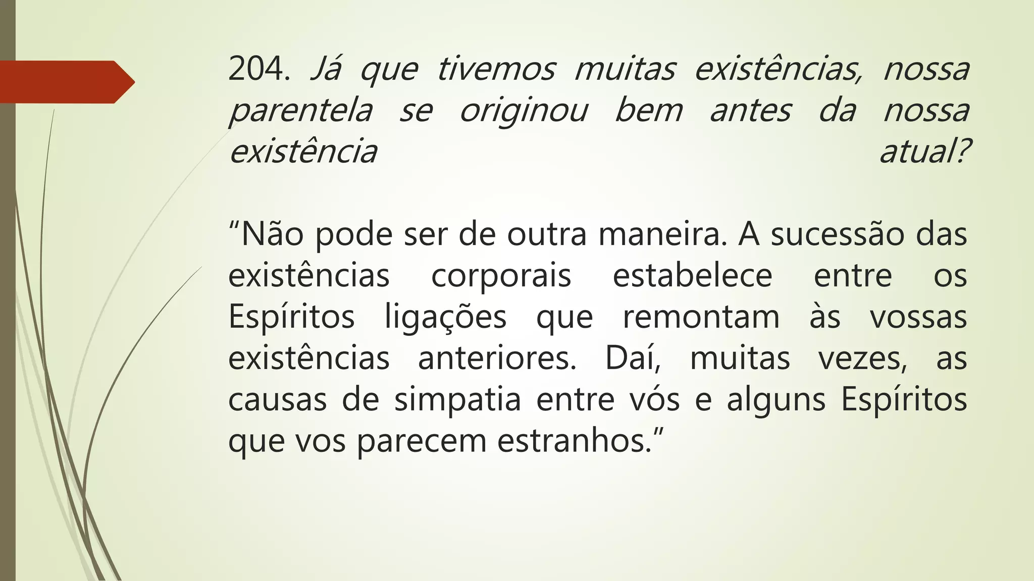 204. Já que tivemos muitas existências, nossa
parentela se originou bem antes da nossa
existência atual?
“Não pode ser de outra maneira. A sucessão das
existências corporais estabelece entre os
Espíritos ligações que remontam às vossas
existências anteriores. Daí, muitas vezes, as
causas de simpatia entre vós e alguns Espíritos
que vos parecem estranhos.”