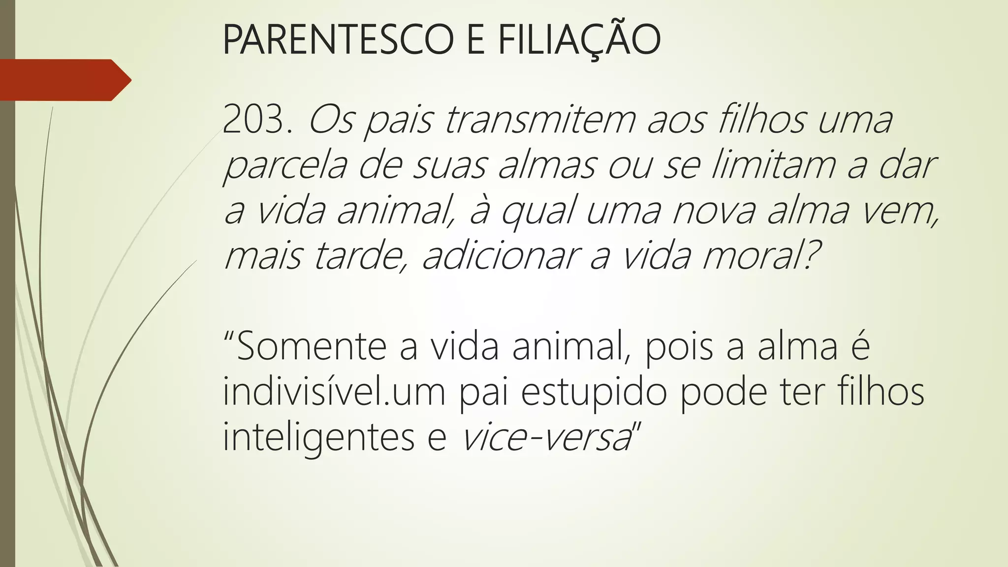 PARENTESCO E FILIAÇÃO
203. Os pais transmitem aos filhos uma
parcela de suas almas ou se limitam a dar
a vida animal, à qual uma nova alma vem,
mais tarde, adicionar a vida moral?
“Somente a vida animal, pois a alma é
indivisível.um pai estupido pode ter filhos
inteligentes e vice-versa”