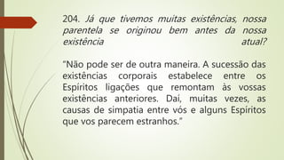 204. Já que tivemos muitas existências, nossa
parentela se originou bem antes da nossa
existência atual?
“Não pode ser de outra maneira. A sucessão das
existências corporais estabelece entre os
Espíritos ligações que remontam às vossas
existências anteriores. Daí, muitas vezes, as
causas de simpatia entre vós e alguns Espíritos
que vos parecem estranhos.”
 