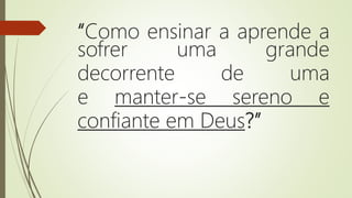“Como ensinar a aprende a
sofrer uma grande
decorrente de uma
e manter-se sereno e
confiante em Deus?”
 