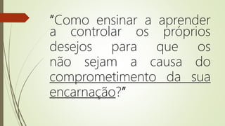 “Como ensinar a aprender
a controlar os próprios
desejos para que os
não sejam a causa do
comprometimento da sua
encarnação?”
 
