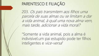 PARENTESCO E FILIAÇÃO
203. Os pais transmitem aos filhos uma
parcela de suas almas ou se limitam a dar
a vida animal, à qual uma nova alma vem,
mais tarde, adicionar a vida moral?
“Somente a vida animal, pois a alma é
indivisível.um pai estupido pode ter filhos
inteligentes e vice-versa”
 