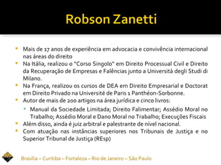    Mais de 17 anos de experiência em advocacia e convivência internacional
    nas áreas do direito
   Na Itália, realizou o “Corso Singolo“ em Direito Processual Civil e Direito
    da Recuperação de Empresas e Falências junto a Università degli Studi di
    Milano.
   Na França, realizou os cursos de DEA em Direito Empresarial e Doctorat
    em Direito Privado na Université de Paris 1 Panthéon-Sorbonne.
   Autor de mais de 200 artigos na área jurídica e cinco livros:
     Manual da Sociedade Limitada; Direito Falimentar; Assédio Moral no
       Trabalho; Assédio Moral e Dano Moral no Trabalho; Execuções Fiscais
   Além disso, ainda é juiz arbitral e palestrante de nível nacional.
   Com atuação nas instâncias superiores nos Tribunais de Justiça e no
    Superior Tribunal de Justiça (REsp)


    Brasília – Curitiba – Fortaleza – Rio de Janeiro – São Paulo
 