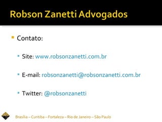    Contato:

      Site: www.robsonzanetti.com.br


      E-mail: robsonzanetti@robsonzanetti.com.br


      Twitter: @robsonzanetti



    Brasília – Curitiba – Fortaleza – Rio de Janeiro – São Paulo
 