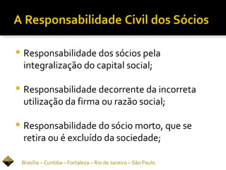    Responsabilidade dos sócios pela
    integralização do capital social;

   Responsabilidade decorrente da incorreta
    utilização da firma ou razão social;

   Responsabilidade do sócio morto, que se
    retira ou é excluído da sociedade;

    Brasília – Curitiba – Fortaleza – Rio de Janeiro – São Paulo
 