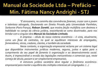 “É alvissareiro, no caminho das convivências forenses, cruzar com o jovem
e talentoso advogado, Doutorando em Direito Privado pela Universidade Panthéon,
Sorbonne (Paris-França), Robson Zanetti, que mostra feição multifária com destreza e
habilidade no campo da ciência jurídica, exacerbando-se como doutrinador, para nos
brindar com a singular obra Manual da Sociedade Limitada.
              A empresa – célula do nosso sistema econômico – é vista, atualmente,
como um feixe de contratos, no qual se equilibram interesses de empregados,
fornecedores, sócios, credores, clientes, e também da sociedade.
              Nesse contexto, a organização empresarial reclama por um sistema legal
que disponibilize instrumentos jurídicos modernos, seguros, justos e aptos para o
cumprimento do seu papel de fomento à organização e ao desenvolvimento social.
Assim, é imprescindível a revisão das legislações mercantilistas e comerciais que, neste
começo de século, passam a ser simplesmente empresariais.
              A estrutura jurídica societária deve regular o fenômeno econômico-
empresarial para manter o equilíbrio dos múltiplos interesses ali congregados. (...)
 