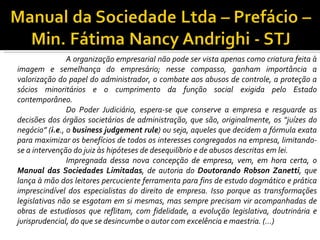 A organização empresarial não pode ser vista apenas como criatura feita à
imagem e semelhança do empresário; nesse compasso, ganham importância a
valorização do papel do administrador, o combate aos abusos de controle, a proteção a
sócios minoritários e o cumprimento da função social exigida pelo Estado
contemporâneo.
                Do Poder Judiciário, espera-se que conserve a empresa e resguarde as
decisões dos órgãos societários de administração, que são, originalmente, os “juízes do
negócio” (i.e., o business judgement rule) ou seja, aqueles que decidem a fórmula exata
para maximizar os benefícios de todos os interesses congregados na empresa, limitando-
se a intervenção do juiz às hipóteses de desequilíbrio e de abusos descritas em lei.
                Impregnada dessa nova concepção de empresa, vem, em hora certa, o
Manual das Sociedades Limitadas, de autoria do Doutorando Robson Zanetti, que
lança à mão dos leitores percuciente ferramenta para fins de estudo dogmático e prática
imprescindível dos especialistas do direito de empresa. Isso porque as transformações
legislativas não se esgotam em si mesmas, mas sempre precisam vir acompanhadas de
obras de estudiosos que reflitam, com fidelidade, a evolução legislativa, doutrinária e
jurisprudencial, do que se desincumbe o autor com excelência e maestria. (...)
 