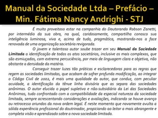 É muito proveitoso estar na companhia do Doutorando Robson Zanetti,
por intermédio da sua obra, na qual, caridosamente, compartilha conosco sua
inteligência luminosa, viva e, acima de tudo, pragmática, mostrando-nos a face
renovada de uma organização societária revigorada.
               O jovem e talentoso autor soube trazer em seu Manual da Sociedade
Limitada a identificação de todos os atos societários, inclusive os mais complexos, que
são esmiuçados, com extrema percuciência, por meio de linguagem clara e objetiva, não
obstante a densidade da matéria.
               Conseguir trazer luzes tão práticas e esclarecedoras para as regras que
regem as sociedades limitadas, que acabam de sofrer profunda modificação, ao integrar
o Código Civil de 2002, é mais uma qualidade do autor, que conduz, com peculiar
acuidade, a identificação da tênue linha divisória que as separa das sociedades
anônimas. O autor elucida o papel supletivo e não-subsidiário da Lei das Sociedades
Anônimas, tudo confrontado com a compatibilidade da especial natureza da sociedade
limitada, sempre acrescentando considerações e avaliações, indicando se houve avanço
ou retrocesso oriundos da nova ordem legal. É neste momento que novamente avulta a
sólida experiência profissional do doutrinador, propiciando ao leitor a mais abrangente e
completa visão e aprendizado sobre a nova sociedade limitada.
 