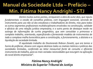 Dentre muitos outros pontos, enriquecem a obra do autor dois, que reputo
fundamentais: a cessão de conselhos práticos, com linguagem acessível, servindo de
instrumento para uso não só dos estudiosos e trabalhadores do Direito, mas para todos
os outros segmentos profissionais multidisciplinares envolvidos na constituição, validade
e eficácia de uma relação jurídica empresária; e o outro ponto de destaque reside na
outorga de informações de cunho pragmático, que vem consolidar o primoroso e
completo trabalho, orientando, especificando e fornecendo modelos de instrumentos de
toda a complexa malha burocrática para a constituição, o funcionamento, o distrato e a
liquidação da sociedade limitada.
               O aquilatado trabalho do Doutorando Robson Zanetti, que ora temos a
honra de prefaciar, disseca com segura destreza todos os matizes teóricos e práticos das
sociedades limitadas, conferindo ao leitor inexaurível fonte de consulta e eficiente
instrumento de trabalho, para as mais variadas necessidades que exsurgem na aplicação
do novel direito empresarial”.

                        Fátima Nancy Andrighi
                Ministra do Superior Tribunal de Justiça
 