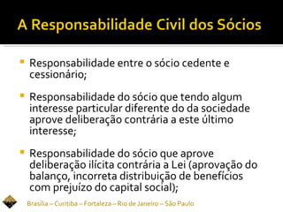    Responsabilidade entre o sócio cedente e
    cessionário;
   Responsabilidade do sócio que tendo algum
    interesse particular diferente do da sociedade
    aprove deliberação contrária a este último
    interesse;
   Responsabilidade do sócio que aprove
    deliberação ilícita contrária a Lei (aprovação do
    balanço, incorreta distribuição de benefícios
    com prejuízo do capital social);
    Brasília – Curitiba – Fortaleza – Rio de Janeiro – São Paulo
 