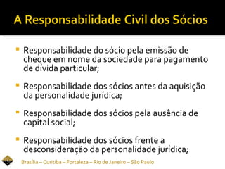    Responsabilidade do sócio pela emissão de
    cheque em nome da sociedade para pagamento
    de dívida particular;
   Responsabilidade dos sócios antes da aquisição
    da personalidade jurídica;
   Responsabilidade dos sócios pela ausência de
    capital social;
   Responsabilidade dos sócios frente a
    desconsideração da personalidade jurídica;
    Brasília – Curitiba – Fortaleza – Rio de Janeiro – São Paulo
 
