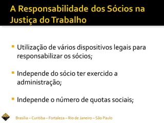    Utilização de vários dispositivos legais para
    responsabilizar os sócios;

   Independe do sócio ter exercido a
    administração;

   Independe o número de quotas sociais;

    Brasília – Curitiba – Fortaleza – Rio de Janeiro – São Paulo
 