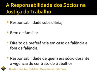    Responsabilidade subsidiária;

   Bem de família;

   Direito de preferência em caso de falência e
    fora da falência;

   Responsabilidade de quem era sócio durante
    a vigência do contrato de trabalho;
    Brasília – Curitiba – Fortaleza – Rio de Janeiro – São Paulo
 