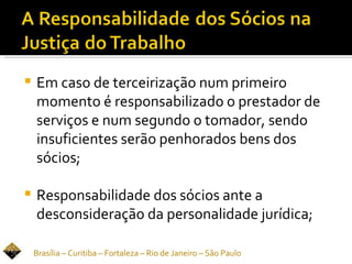    Em caso de terceirização num primeiro
    momento é responsabilizado o prestador de
    serviços e num segundo o tomador, sendo
    insuficientes serão penhorados bens dos
    sócios;

   Responsabilidade dos sócios ante a
    desconsideração da personalidade jurídica;

    Brasília – Curitiba – Fortaleza – Rio de Janeiro – São Paulo
 