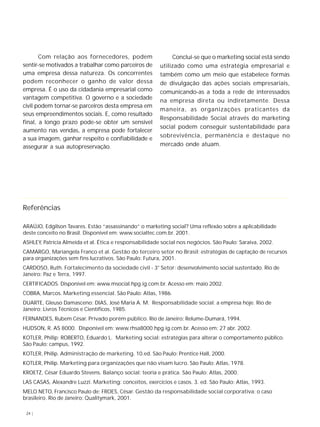 24 |
Com relação aos fornecedores, podem
sentir-se motivados a trabalhar como parceiros de
uma empresa dessa natureza. Os concorrentes
podem reconhecer o ganho de valor dessa
empresa. É o uso da cidadania empresarial como
vantagem competitiva. O governo e a sociedade
civil podem tornar-se parceiros desta empresa em
seus empreendimentos sociais. E, como resultado
final, a longo prazo pode-se obter um sensível
aumento nas vendas, a empresa pode fortalecer
a sua imagem, ganhar respeito e confiabilidade e
assegurar a sua autopreservação.
Conclui-se que o marketing social está sendo
utilizado como uma estratégia empresarial e
também como um meio que estabelece formas
de divulgação das ações sociais empresariais,
comunicando-as a toda a rede de interessados
na empresa direta ou indiretamente. Dessa
maneira, as organizações praticantes da
Responsabilidade Social através do marketing
social podem conseguir sustentabilidade para
sobrevivência, permanência e destaque no
mercado onde atuam.
Referências
ARAÚJO, Edgilson Tavares. Estão “assassinando” o marketing social? Uma reflexão sobre a aplicabilidade
deste conceito no Brasil. Disponível em: www.socialtec.com.br. 2001.
ASHLEY, Patrícia Almeida et al. Ética e responsabilidade social nos negócios. São Paulo: Saraiva, 2002.
CAMARGO, Mariangela Franco et al. Gestão do terceiro setor no Brasil: estratégias de captação de recursos
para organizações sem fins lucrativos. São Paulo: Futura, 2001.
CARDOSO, Ruth. Fortalecimento da sociedade civil - 3° Setor: desenvolvimento social sustentado. Rio de
Janeiro: Paz e Terra, 1997.
CERTIFICADOS. Disponível em: www.msocial.hpg.ig.com.br. Acesso em: maio 2002.
COBRA, Marcos. Marketing essencial. São Paulo: Atlas, 1986.
DUARTE, Gleuso Damasceno; DIAS, José Maria A. M. Responsabilidade social: a empresa hoje. Rio de
Janeiro: Livros Técnicos e Científicos, 1985.
FERNANDES, Rubem César. Privado porém público. Rio de Janeiro: Relume-Dumará, 1994.
HUDSON, R. AS 8000. Disponível em: www.rhsa8000.hpg.ig.com.br. Acesso em: 27 abr. 2002.
KOTLER, Philip; ROBERTO, Eduardo L. Marketing social: estratégias para alterar o comportamento público.
São Paulo: campus, 1992.
KOTLER, Philip. Administração de marketing. 10.ed. São Paulo: Prentice Hall, 2000.
KOTLER, Philip. Marketing para organizações que não visam lucro. São Paulo: Atlas, 1978.
KROETZ, César Eduardo Stevens. Balanço social: teoria e prática. São Paulo: Atlas, 2000.
LAS CASAS, Alexandre Luzzi. Marketing: conceitos, exercícios e casos. 3. ed. São Paulo: Atlas, 1993.
MELO NETO, Francisco Paulo de; FROES, César. Gestão da responsabilidade social corporativa: o caso
brasileiro. Rio de Janeiro: Qualitymark, 2001.
 