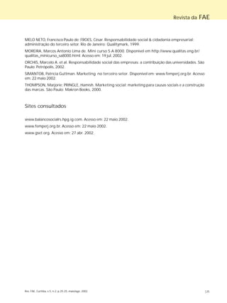 Rev. FAE, Curitiba, v.5, n.2, p.25-25, maio/ago. 2002 |25
Revista da FAE
MELO NETO, Francisco Paulo de; FROES, César. Responsabilidade social & cidadania empresarial:
administração do terceiro setor. Rio de Janeiro: Qualitymark, 1999.
MOREIRA, Marcos Antonio Lima de. Mini curso S A 8000. Disponível em http://www.qualitas.eng.br/
qualitas_minicurso_sa8000.html. Acesso em: 19 jul. 2002.
ORCHIS, Marcelo A. et al. Responsabilidade social das empresas: a contribuição das universidades. São
Paulo: Petrópolis, 2002.
SIMANTOB, Patrícia Guttman. Marketing no terceiro setor. Disponível em: www.femperj.org.br. Acesso
em: 22 maio 2002.
THOMPSON, Marjorie; PRINGLE, Hamish. Marketing social: marketing para causas sociais e a construção
das marcas. São Paulo: Makron Books, 2000.
Sites consultados
www.balancosocialrs.hpg.ig.com. Acesso em: 22 maio 2002.
www.femperj.org.br. Acesso em: 22 maio 2002.
www.gset.org. Acesso em: 27 abr. 2002.
 