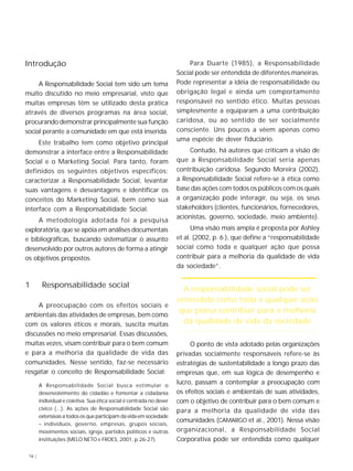 16 |
Introdução
A Responsabilidade Social tem sido um tema
muito discutido no meio empresarial, visto que
muitas empresas têm se utilizado desta prática
através de diversos programas na área social,
procurando demonstrar principalmente sua função
social perante a comunidade em que está inserida.
Este trabalho tem como objetivo principal
demonstrar a interface entre a Responsabilidade
Social e o Marketing Social. Para tanto, foram
definidos os seguintes objetivos específicos:
caracterizar a Responsabilidade Social, levantar
suas vantagens e desvantagens e identificar os
conceitos do Marketing Social, bem como sua
interface com a Responsabilidade Social.
A metodologia adotada foi a pesquisa
exploratória, que se apóia em análises documentais
e bibliográficas, buscando sistematizar o assunto
desenvolvido por outros autores de forma a atingir
os objetivos propostos.
1 Responsabilidade social
A preocupação com os efeitos sociais e
ambientais das atividades de empresas, bem como
com os valores éticos e morais, suscita muitas
discussões no meio empresarial. Essas discussões,
muitas vezes, visam contribuir para o bem comum
e para a melhoria da qualidade de vida das
comunidades. Nesse sentido, faz-se necessário
resgatar o conceito de Responsabilidade Social:
A Responsabilidade Social busca estimular o
desenvolvimento do cidadão e fomentar a cidadania
individual e coletiva. Sua ética social é centrada no dever
cívico (...). As ações de Responsabilidade Social são
extensivas a todos os que participam da vida em sociedade
– indivíduos, governo, empresas, grupos sociais,
movimentos sociais, igreja, partidos políticos e outras
instituições (MELO NETO e FROES, 2001, p.26-27).
Para Duarte (1985), a Responsabilidade
Social pode ser entendida de diferentes maneiras.
Pode representar a idéia de responsabilidade ou
obrigação legal e ainda um comportamento
responsável no sentido ético. Muitas pessoas
simplesmente a equiparam a uma contribuição
caridosa, ou ao sentido de ser socialmente
consciente. Uns poucos a vêem apenas como
uma espécie de dever fiduciário.
Contudo, há autores que criticam a visão de
que a Responsabilidade Social seria apenas
contribuição caridosa. Segundo Moreira (2002),
a Responsabilidade Social refere-se à ética como
base das ações com todos os públicos com os quais
a organização pode interagir, ou seja, os seus
stakeholders (clientes, funcionários, fornecedores,
acionistas, governo, sociedade, meio ambiente).
Uma visão mais ampla é proposta por Ashley
et al. (2002, p. 6 ), que define a “responsabilidade
social como toda e qualquer ação que possa
contribuir para a melhoria da qualidade de vida
da sociedade”.
O ponto de vista adotado pelas organizações
privadas socialmente responsáveis refere-se às
estratégias de sustentabilidade a longo prazo das
empresas que, em sua lógica de desempenho e
lucro, passam a contemplar a preocupação com
os efeitos sociais e ambientais de suas atividades,
com o objetivo de contribuir para o bem comum e
para a melhoria da qualidade de vida das
comunidades (CAMARGO et al., 2001). Nessa visão
organizacional, a Responsabilidade Social
Corporativa pode ser entendida como qualquer
A responsabilidade social pode ser
entendida como toda e qualquer ação
que possa contribuir para a melhoria
da qualidade de vida da sociedade
 