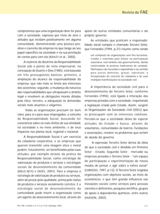 Rev. FAE, Curitiba, v.5, n.2, p.17-25, maio/ago. 2002 |17
Revista da FAE
compromisso que uma organização deve ter para
com a sociedade, expresso por meio de atos e
atitudes que incidam positivamente em alguma
comunidade, demonstrando uma postura pro-
ativa e coerente da empresa no que tange ao seu
papel específico na sociedade e na sua prestação
de contas para com ela (ASHLEY et al., 2002).
A essência da doutrina da Responsabilidade
Social sob o ponto de vista empresarial, na
concepção de Duarte e Dias (1985), está baseada
em três pressupostos básicos: primeiro, a
ampliação do alcance da responsabilidade da
empresa, que não mais se limita aos interesses
dos acionistas; segundo, a mudança da natureza
das responsabilidades que ultrapassam o âmbito
legal e envolvem as obrigações morais ditadas
pela ética; terceiro, a adequação às demandas
sociais mais atuantes e exigentes.
Todas as organizações precisam ter bem
claro, para si e para seus empregados, o conceito
de Responsabilidade Social, buscando ter
consciência sobre os reais efeitos de sua atividade
na sociedade e no meio ambiente, e de seus
impactos nos planos local, regional e nacional.
A Responsabilidade Social é um exercício
da cidadania corporativa, e as empresas que
querem transmitir uma imagem ética e moral
podem, futuramente, ser beneficiadas pelas suas
atitudes, por exemplo através da prática da
Responsabilidade Social, como estratégia de
valorização de produtos e serviços e estratégias
sociais de desenvolvimento da comunidade
(MELO NETO e FROES, 2001). Para a empresa a
estratégia de valorização de produtos ou serviços,
além de prezar pela qualidade, prima pelo status
de produtos e serviços socialmente corretos. E a
estratégia social de desenvolvimento da
comunidade pode inserir a organização como
um agente do desenvolvimento local, através do
apoio de outras entidades comunitárias e do
próprio governo.
As entidades que praticam a responsabi-
lidade social compõe o chamado Terceiro Setor,
que Fernandes (1994, p.21) resume como sendo
um composto de organizações sem fins lucrativos,
criadas e mantidas pela ênfase na participação
voluntária, num âmbito não-governamental, dando
continuidade às práticas tradicionais de caridade,
filantropia e do mecenato e expandindo o seu sentido
para outros domínios, graças, sobretudo, à
incorporação do conceito de cidadania e de suas
múltiplas manifestações na sociedade civil.
A importância da sociedade civil para o
desenvolvimento do Terceiro Setor, conforme
Fernandes (1994), está ligada à interação das
empresas privadas com a sociedade, respeitando
a legislação criada pelo Estado. Assim, surgem
as Organizações da Sociedade Civil (OSCs) que
se preocupam com os interesses coletivos.
Percebe-se que a sociedade deixa de esperar
atitudes do Estado e busca, através de
voluntários, comunidades de bairros, fundações
e associações, resolver os problemas que seriam
de alçada do governo.
A expressão Terceiro Setor deriva da idéia
de que a sociedade civil é dividida em Primeiro
Setor - Estado, Segundo Setor - mercado ou
empresas privadas e Terceiro Setor - “um espaço
de participação e experimentação de novos
modos de pensar e agir sobre a esfera social”
(CARDOSO, 1997, p.12). O Terceiro Setor engloba
organizações com objetivos sociais, ao invés de
econômicos, e que têm grande influência nas
inovações sociais como serviços para pessoas
carentes e deficientes, pesquisa científica, grupos
de apoio a dependentes químicos, entre outros
(HUDSON, 2002).
 