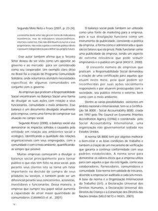 18 |
Segundo Melo Neto e Froes (2001, p. 23-24),
a economia deste setor não gira em torno de indicadores
econômicos, mas de indicadores socioeconômicos,
internos e externos. Elas não distribuem os lucros a seus
proprietários, não estão sujeitas a controle político direto
e possuem independência para definir seu próprio futuro.
Esse autor também afirma que o Terceiro
Setor deixou de ser visto como um opositor ao
governo e ao mercado para ser considerado
como seu cooperador. Um exemplo claro disso
no Brasil foi a criação do Programa Comunidade
Solidária, onde voluntários atendem necessidades
específicas de algumas comunidades em
conjunto com o governo.
As empresas que praticam a Responsabilidade
Social encontraram no Balanço Social uma forma
de divulgar as suas ações com relação a seus
funcionários, comunidade e meio ambiente. Esse
balanço é um documento divulgado anualmente
pela empresa, como uma forma de comprovar sua
atuação no campo social.
Segundo Kroetz (2000), o balanço social visa
demonstrar os impactos sofridos e causados pela
entidade em relação aos ambientes social e
ecológico, identificando a qualidade das relações
organizacionais com seus empregados, com a
comunidade e com o meio ambiente, quantificando-
as sempre que possível.
Muitas empresas começaram a divulgar o
balanço social principalmente para tornar
público o que elas têm feito na área social, pois
perante seus clientes isto se torna um fator
importante na decisão de compra de seus
produtos ou serviços, e também pode ser um
diferencial perante seus concorrentes, acionistas,
investidores e funcionários. Dessa maneira, a
empresa que cumpre seu papel social aumenta
a capacidade de atrair maior quantidade de
consumidores (CAMARGO et al., 2001).
O balanço social pode também ser utilizado
como uma fonte de marketing para a empresa,
pois a sua divulgação funciona como um
instrumento de publicidade, constando a política
da empresa, a forma como é administrada e quais
são os fatores que ela preza. Pode funcionar como
uma publicidade da empresa, sendo um aspecto
de extrema relevância que pode seduzir
empresários e o público em geral (KROETZ, 2000).
O crescente número de empresas que
praticam a Responsabilidade Social demandou
a criação de uma certificação para aquelas que
atuam neste meio, pela qual podem ser
reconhecidas por suas ações socialmente
responsáveis e por atuarem preocupadas com a
sociedade, seu público interno e externo, bem
como com o meio ambiente.
Dentre as várias possibilidades existentes em
âmbito nacional e internacional, tem-se a Certifica-
ção SA 8000 - Social Accountability 8000, criada
em 1997 pelo The Council on Economic Priorities
Accreditation Agency (CEPAA) e coordenada pelo
Social Accountability International, uma
organização não governamental sediada nos
Estados Unidos.
A norma SA 8000 tem por objetivo melhorar
o bem-estar e as boas condições de trabalho e
também a criação de um mecanismo de verificação
que garanta a contínua conformidade com seus
padrões estabelecidos. A norma serve para
demonstrar os valores éticos que a empresa utiliza
para com aqueles a que ela está ligada, como seus
colaboradores, fornecedores, consumidores e
comunidade. Esta norma tem validade de três anos,
devendo a empresa ser auditada a cada seis meses.
A base da norma é a Organização Internacional
do Trabalho (OIT), a Declaração Universal dos
Direitos Humanos, a Declaração Universal dos
Direitos da Criança e a Convenção dos Direitos das
Nações Unidas (MELO NETO e FROES, 2001).
 