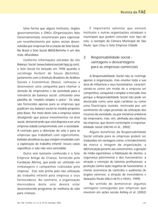 Rev. FAE, Curitiba, v.5, n.2, p.19-25, maio/ago. 2002 |19
Revista da FAE
Uma forma que alguns institutos, órgãos
governamentais e ONGs (Organizações Não
Governamentais) encontraram para expressar
um reconhecimento por ações sociais desen-
volvidas por empresas foi a criação do Selo Social.
No Brasil o Selo Social IBASE/Betinho é um dos
mais difundidos.
Conforme informações extraídas do site
Balanço Social (www.balancosocialr.hpg.ig.com),
o Selo Social foi lançado em 1998 quando o
sociólogo Herbert de Souza (Betinho),
juntamente com o Instituto Brasileiro de Análises
Sociais e Econômicas (Ibase), começou a
desenvolver uma campanha para chamar a
atenção de empresários e da sociedade para a
relevância do balanço social, utilizando uma
planilha de “modelo simples e único”. Os selos
são fornecidos apenas para as empresas que
publicam seu balanço social no modelo proposto
pelo Ibase. Por meio deste selo a empresa estará
divulgando que possui investimentos na área
social, demonstrando que está disposta a ser uma
empresa-cidadã comprometida com a sociedade.
A restrição para a obtenção do selo é para as
empresas que trabalham com cigarro/fumo,
bebidas alcoólicas ou que estejam envolvidas com
a exploração de trabalho infantil; nesses casos
específicos o selo não será concedido.
Outro selo bastante conhecido é o Selo
Empresa Amiga da Criança, fornecido pela
Fundação Abrinq, que pode ser utilizado em
embalagens e campanhas realizadas pela
empresa. Este selo prima pela não utilização
do trabalho infantil pela empresa e seus
fornecedores. Ao contrário, a organização
merecedora deste selo deverá estar
desenvolvendo programas de melhoria de vida
para crianças.
É importante salientar que existem
institutos e outras organizações estaduais e
municipais que podem conceder este tipo de
selo, a exemplo da Câmara Municipal de São
Paulo, que criou o Selo Empresa Cidadã.
2 Responsabilidade social -
vantagens e desvantagens
para as empresas comerciais
A Responsabilidade Social não se restringe
apenas à organização, mas envolve toda a sua
área de influência e seus funcionários, caracteri-
zando-se como um modo de a empresa ser
competitiva, conquistar e ampliar o mercado. Isso
porque a Responsabilidade Social não pode ser
destacada como uma ação caridosa ou como
uma filantropia isolada, motivada por um
sentimento de culpa provindo da utilização dos
recursos da sociedade, ou por iniciativa unilateral
do empresário, mas, sim, alinhada aos objetivos
da empresa, que devem contemplar a responsa-
bilidade social (ORCHIS et al., 2002).
Alguns benefícios da Responsabilidade
Social voltada para as empresas podem ser
traduzidos em vantagens como: o fortalecimento
da marca e imagem da organização; a
diferenciação perante aos concorrentes; a geração
de mídia espontânea; a fidelização de clientes; a
segurança patrimonial e dos funcionários; a
atração e retenção de talentos profissionais; a
proteção contra ação negativa de funcionários; a
menor ocorrência de controles e auditorias de
órgãos externos; a atração de investidores e
deduções fiscais (MELO NETO e FROES, 1999).
No sentido de demonstrar algumas
vantagens conseguidas por empresas que
investem em ações sociais Ashley et al. (2002)
 