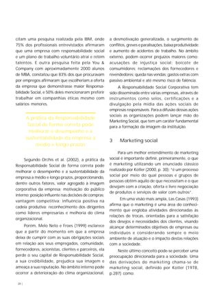 20 |
citam uma pesquisa realizada pela IBM, onde
75% dos profissionais entrevistados afirmaram
que uma empresa com responsabilidade social
e um plano de trabalho voluntário atrai e retém
talentos. E outra pesquisa feita pela You &
Company com aproximadamente 2000 alunos
de MBA, constatou que 83% dos que procuravam
por empregos afirmaram que escolheriam a oferta
da empresa que demonstrasse maior Responsa-
bilidade Social, e 50% deles mencionaram preferir
trabalhar em companhias éticas mesmo com
salários menores.
Segundo Orchis et al. (2002), a prática da
Responsabilidade Social de forma correta pode
melhorar o desempenho e a sustentabilidade da
empresa a médio e longo prazos, proporcionando,
dentre outros fatores, valor agregado à imagem
corporativa da empresa; motivação do público
interno; posição influente nas decisões de compras;
vantagem competitiva; influência positiva na
cadeia produtiva; reconhecimento dos dirigentes
como líderes empresarias e melhoria do clima
organizacional.
Porém, Melo Neto e Froes (1999) esclarece
que a partir do momento em que a empresa
deixa de cumprir com as suas obrigações sociais
em relação aos seus empregados, comunidade,
fornecedores, acionistas, clientes e parceiros, ela
perde o seu capital de Responsabilidade Social,
a sua credibilidade, prejudica sua imagem e
ameaça a sua reputação. No âmbito interno pode
ocorrer a deterioração do clima organizacional,
a desmotivação generalizada, o surgimento de
conflitos, greves e paralisações, baixa produtividade
e aumento de acidentes de trabalho. No âmbito
externo, podem ocorrer prejuízos maiores como:
acusações de injustiça social; boicote de
consumidores; reclamações dos fornecedores e
revendedores; queda nas vendas; gastos extras com
passivo ambiental e até mesmo risco de falência.
A Responsabilidade Social Corporativa tem
sido disseminada entre várias empresas, através de
instrumentos como selos, certificações e a
divulgação pela mídia das ações sociais de
empresas responsáveis. Para a difusão dessas ações
sociais as organizações podem lançar mão do
Marketing Social, que tem um caráter fundamental
para a formação da imagem da instituição.
3 Marketing social
Para um melhor entendimento de marketing
social é importante definir, primeiramente, o que
é marketing utilizando um enunciado clássico
realizado por Kotler (2000, p. 30): “é um processo
social por meio do qual pessoas e grupos de
pessoas obtêm aquilo de que necessitam e o que
desejam com a criação, oferta e livre negociação
de produtos e serviços de valor com outros”.
Em uma visão mais ampla, Las Casas (1993)
afirma que o marketing é uma área do conheci-
mento que engloba atividades direcionadas às
relações de trocas, orientadas para a satisfação
dos desejos e necessidades dos clientes, visando
alcançar determinados objetivos de empresas ou
indivíduos e considerando sempre o meio
ambiente de atuação e o impacto destas relações
com a sociedade.
Neste último conceito pode-se perceber uma
preocupação direcionada para a sociedade. Uma
das derivações do marketing chama-se de
marketing social, definido por Kotler (1978,
p.287) como:
A prática da Responsabilidade
Social de forma correta pode
melhorar o desempenho e a
sustentabilidade da empresa a
médio e longo prazos
 