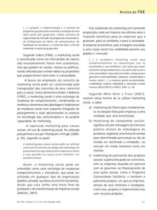 Rev. FAE, Curitiba, v.5, n.2, p.21-25, maio/ago. 2002 |21
Revista da FAE
(...) o projeto, a implementação e o controle de
programas que procuram aumentar a aceitação de uma
idéia social num grupo-alvo. Utiliza conceitos de
segmentação demercado,depesquisadeconsumidores,
de configuração de idéias, de comunicações, de
facilitação de incentivos e a teoria da troca, a fim de
maximizar a reação do grupo-alvo.
Segundo Cobra (1986), o marketing social
é conceituado como um intercâmbio de valores
não necessariamente físicos nem econômicos,
mas que podem ser sociais, morais ou políticos,
sendo utilizado para vender idéias ou propósitos
que proporcionem bem-estar à comunidade.
A busca da ampliação do conceito de
marketing social pode ser caracterizada pela
transposição dos conceitos da área comercial
para a social. Como demonstra Kotler e Roberto
(1992), o marketing social é uma estratégia de
mudança de comportamento, combinando os
melhores elementos das abordagens tradicionais
de mudança social num esquema integrado de
planejamento e ação aproveitando os avanços
na tecnologia das comunicações e na própria
capacidade de marketing.
A expressão marketing para causas
sociais, em vez de marketing social, foi utilizada
pela primeira vez por Thompson e Pringle (2000,
p. 03), segundo os quais:
o marketing para causas sociais pode ser definido
como uma ferramenta estratégica de marketing e de
posicionamento que associa uma empresa ou marca
a uma questão ou causa social relevante, em
benefício mútuo.
Assim, o marketing social pode ser
entendido como uma estratégia de mudanças
comportamentais e atitudinais, que pode ser
utilizada em qualquer tipo de organização
(pública, privada, lucrativa ou sem fins lucrativos),
desde que esta tenha uma meta final de
produção e de transformação de impactos sociais
(ARAÚJO, 2001).
Esta subdivisão do marketing vem tomando
proporções cada vez maiores nos últimos anos e
trazendo benefícios para as empresas que a
praticam, para as entidades e para a sociedade.
A empresa se beneficia, pois a imagem vinculada
a uma causa social traz visibilidade perante seu
público e mercado.
(...) o verdadeiro marketing social atua
fundamentalmente na comunicação com os
funcionários e seus familiares, com ações que visam
aumentar comprovadamente o seu bem-estar social e
o da comunidade. Essas ações de médio e longo prazos
garantem sustentabilidade, cidadania, solidariedade e
coesão social (...) a empresa ganha produtividade,
credibilidade, respeito, visibilidade e, sobretudo, vendas
maiores (MELO NETO e FROES, 2001, p. 74).
Segundo Melo Neto e Froes (2001),
existem várias formas de se utilizar marketing
social, a saber:
a) marketing de filantropia: fundamenta-
se na doação feita pela empresa a uma
entidade que será beneficiada;
b) marketing de campanhas sociais:
significa veicular mensagens de interesse
público através de embalagens de
produtos, organizar uma força de vendas
para determinado percentual ou dia de
vendas ser destinado a entidades, ou
veicular em mídia televisiva como em
novelas;
c) marketing de patrocínio dos projetos
sociais: o patrocínio pode ser a terceiros,
com as empresas atuando em parceria
com os governos no financiamento de
suas ações sociais, como o Programa
Comunidade Solidária, e também o
patrocínio próprio, em que as empresas,
através de seus institutos e fundações,
criam seus projetos e implementam-nos
com recursos próprios;
 