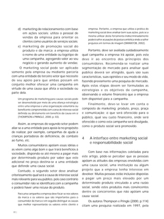 22 |
d) marketing de relacionamento com base
em ações sociais: utiliza o pessoal de
vendas da empresa para orientar os
clientes como usuários de serviços sociais;
e) marketing de promoção social do
produto e da marca: a empresa utiliza
o nome de uma entidade ou logotipo de
uma campanha, agregando valor ao seu
negócio e gerando aumento de vendas;
O marketing social pode ser aplicado
somente pela empresa ou mediante parceria
com uma entidade do terceiro setor que necessite
de seu apoio para que ambas possam em
conjunto melhor oferecer uma campanha em
virtude de uma causa que afeta a sociedade ou
parte dela.
Um programa de marketing para causas sociais pode
ser desenvolvido por meio de uma aliança estratégica
entre uma empresa e uma organização voluntária ou
beneficente comprometida com a área de interesse social
definida ou diretamente em benefício da causa em si
(THOMPSON e PRINGLE, 2000, p. 03).
Assim, as empresas do segundo setor podem
aliar-se a uma entidade para apoiá-la no propósito
de realizar, por exemplo, campanhas de ajuda a
crianças portadoras de deficiência, de combate
ao fumo, etc.
Muitos consumidores apóiam essas idéias e
as vêem como algo bom e que trará benefícios à
sociedade, dispondo-se até mesmo a pagar mais
por determinado produto por saber que este
adicional no preço destina-se a uma entidade
que defende uma causa social.
Contudo, o segundo setor deve analisar
criteriosamente qual será a causa de interesse social
mais relevante para seu público, pois caso contrário
o consumidor não se identificará com a campanha
e poderá haver uma recusa do produto.
Para uma campanha a empresa deve focar-se nos valores
da marca e os valores que são importantes para o
consumidor da marca e em seguida distinguir as causas
que melhor representarão os valores entre cliente e
empresa. Portanto, a empresa que utiliza a prática do
marketing social deve analisar bem suas ações, pois se a
mesma utilizar desta ferramenta indiscriminadamente
poderá sofrer acusações de postura antiética vindo a sofrer
prejuízos em termos de imagem (SIMANTOB, 2002).
Portanto, deve ser avaliada cuidadosamente
qual campanha a empresa irá apoiar, pois esta
deve ir ao encontro dos princípios dos
consumidores. Recomenda-se realizar uma
segmentação de mercado para analisar qual
público deverá ser atingido, quais são suas
características, suas opiniões e seu modo de vida,
fazendo previamente uma pesquisa de mercado.
Após estas etapas devem ser formuladas as
estratégias e os objetivos da campanha,
observando o volume financeiro que a empresa
tem disponível para a campanha.
Finalmente, deve-se levar em conta o
composto de marketing: produto, preço, praça
e comunicação; o que será oferecido para o
público, qual seu custo financeiro, onde será
oferecido e como esta campanha será divulgada,
como o produto social será promovido.
4 A interface entre marketing social
e responsabilidade social
Com base nas informações coletadas para
este artigo, pôde-se perceber que as pessoas
apóiam as atitudes das empresas envolvidas com
uma causa social, uma instituição ou algum
projeto que a empresa tenha interesse em
devolver. Muitas pessoas estão inclusive dispostas
a pagar um preço mais elevado por um
determinado produto vinculado a uma razão
social, sendo estes produtos mais convincentes
dentre os concorrentes que não apóiam uma
causa social.
Os autores Thompson e Pringle (2000, p.114)
citam uma pesquisa realizada em 1997, pela
 