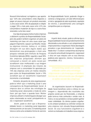 Rev. FAE, Curitiba, v.5, n.2, p.23-25, maio/ago. 2002 |23
Revista da FAE
Research International, na Inglaterra, que aponta
que “64% dos consumidores estão dispostos a
pagar um pouco mais por um produto associado
a uma causa social; 20% da população se dispõe
a pagar 10% a mais pela causa certa; 61% dos
consumidores mudariam de loja se a outra fosse
associada a uma boa causa”.
Esse tipo de pesquisa motiva muitas empresas
a adotarem a prática da Responsabilidade Social,
pois elas podem também organizar um plano de
marketing com base em uma causa social que
julguem importante, seja por sua filosofia, missão
ou objetivos internos. Ashley et. al (2002)
divulgam em sua obra alguns dados que
demonstram essa preocupação e citam uma
pesquisa realizada pelo Instituto de Pesquisa
Econômica Aplicada (IPEA), segundo a qual 90%
das empresas pesquisadas afirmam que
começaram a investir em ações sociais por
acreditarem estar melhorando a sua imagem
institucional. A ampliação das relações da
empresa com a comunidade foi apontada por
74% das empresas como um motivo relevante
para ações de Responsabilidade Social e 19%
acreditam que ser socialmente responsável
incrementa a lucratividade.
Portanto, do ponto de vista organizacional,
pode-se inferir que o marketing social é uma
conseqüência da Responsabilidade Social. A
empresa deve se utilizar das estratégias de
marketing social, observando o modo de como
fazer, por que fazer e quando fazer. Muitas
empresas utilizam o marketing para divulgar suas
ações relacionadas ao social, principalmente se
ela é responsável socialmente.
Assim, pode-se dizer que a Responsa-
bilidade Social e o marketing social dependem
intrinsecamente um do outro. O marketing social
inicia-se como uma verdadeira forma de exercício
de Responsabilidade Social, podendo chegar a
construir, a longo prazo, um valor diferencial para
a marca, agregação de valor ao produto, aquisição
de clientes, e possibilitando uma vantagem
competitiva para as empresas.
Conclusão
A partir deste estudo, pode-se afirmar que a
Responsabilidade Social está predominantemente
direcionada a uma atitude e a um comportamento
empresarial ético e responsável. Nesta abordagem
prevalece o que denominamos de “responsabi-
lidade ética”. É o dever e compromisso da empresa
em assumir uma atitude transparente, responsável
e ética em suas relações com os seus diversos
públicos-alvo (governo, clientes, fornecedores,
comunidade, etc.).
As organizações buscam na Responsabi-
lidade Social benefícios como o reforço de sua
imagem e, dependendo dos resultados dos
projetos sociais por ela financiados, a empresa
pode torna-se mais conhecida e vender mais. A
marca, os seus produtos e serviços podem ganhar
maior visibilidade. Os clientes podem orgulhar-
se de comprar produtos ou contratar serviços de
uma empresa com elevada Responsabilidade
Social. Os seus funcionários orgulham-se e
sentem-se motivados em trabalhar nessa empresa.
O marketing social vem sendo
utilizado como uma estratégia
empresarial e um meio que estabelece
formas de comunicação que divulgam
as ações sociais das empresas
 