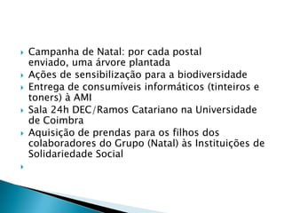    Campanha de Natal: por cada postal
    enviado, uma árvore plantada
   Ações de sensibilização para a biodiversidade
   Entrega de consumíveis informáticos (tinteiros e
    toners) à AMI
   Sala 24h DEC/Ramos Catariano na Universidade
    de Coimbra
   Aquisição de prendas para os filhos dos
    colaboradores do Grupo (Natal) às Instituições de
    Solidariedade Social

 