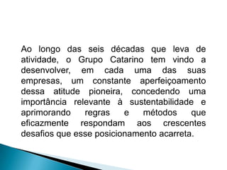 Ao longo das seis décadas que leva de
atividade, o Grupo Catarino tem vindo a
desenvolver, em cada uma das suas
empresas, um constante aperfeiçoamento
dessa atitude pioneira, concedendo uma
importância relevante à sustentabilidade e
aprimorando    regras    e   métodos     que
eficazmente respondam aos crescentes
desafios que esse posicionamento acarreta.
 