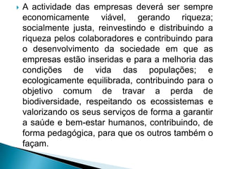    A actividade das empresas deverá ser sempre
    economicamente viável, gerando riqueza;
    socialmente justa, reinvestindo e distribuindo a
    riqueza pelos colaboradores e contribuindo para
    o desenvolvimento da sociedade em que as
    empresas estão inseridas e para a melhoria das
    condições de vida das populações; e
    ecologicamente equilibrada, contribuindo para o
    objetivo comum de travar a perda de
    biodiversidade, respeitando os ecossistemas e
    valorizando os seus serviços de forma a garantir
    a saúde e bem-estar humanos, contribuindo, de
    forma pedagógica, para que os outros também o
    façam.
 