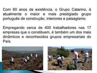 Com 60 anos de existência, o Grupo Catarino, é
atualmente o maior e mais prestigiado grupo
português de construção, interiores e paisagismo.

Empregando cerca de 400 trabalhadores nas 17
empresas que o constituem, é também um dos mais
dinâmicos e reconhecidos grupos empresariais do
País.
 