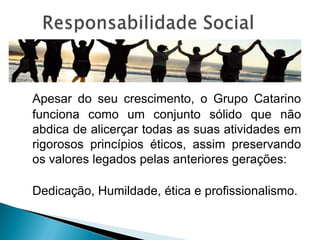 Apesar do seu crescimento, o Grupo Catarino
funciona como um conjunto sólido que não
abdica de alicerçar todas as suas atividades em
rigorosos princípios éticos, assim preservando
os valores legados pelas anteriores gerações:

Dedicação, Humildade, ética e profissionalismo.
 