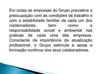 Em todas as empresas do Grupo prevalece a
preocupação com as condições de trabalho e
com a estabilidade familiar de cada um dos
colaboradores,      bem        como       a
responsabilidade social e ambiental nas
práticas de cada uma das empresas.
Consciente da importância da atualização
profissional, o Grupo estimula e apoia a
formação contínua dos seus colaboradores.
 