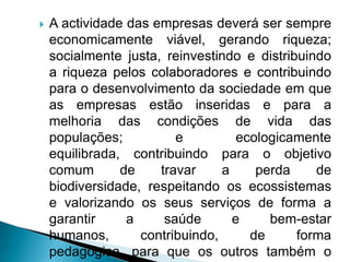    A actividade das empresas deverá ser sempre
    economicamente viável, gerando riqueza;
    socialmente justa, reinvestindo e distribuindo
    a riqueza pelos colaboradores e contribuindo
    para o desenvolvimento da sociedade em que
    as empresas estão inseridas e para a
    melhoria das condições de vida das
    populações;          e          ecologicamente
    equilibrada, contribuindo para o objetivo
    comum       de    travar     a     perda    de
    biodiversidade, respeitando os ecossistemas
    e valorizando os seus serviços de forma a
    garantir     a     saúde       e     bem-estar
    humanos,       contribuindo,      de     forma
    pedagógica, para que os outros também o
 
