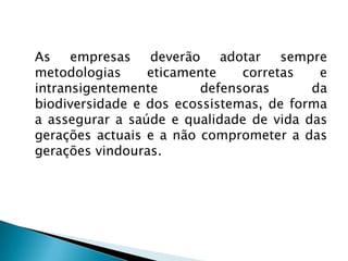 As empresas deverão adotar sempre
metodologias     eticamente    corretas   e
intransigentemente       defensoras      da
biodiversidade e dos ecossistemas, de forma
a assegurar a saúde e qualidade de vida das
gerações actuais e a não comprometer a das
gerações vindouras.
 