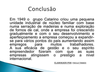 Em 1949 o grupo Catarino criou uma pequena
unidade industrial de núcleo familiar com base
numa serração de madeiras e numa exploração
de fornos de cal, onde a empresa foi crescendo
gradualmente e com o seu desenvolvimento e
aperfeiçoamento a empresa começou a expandir-
se para vários pontos do país aumentando assim
empregos       para    muitos     trabalhadores.
A sua eficácia de gestão e o seu espírito
empreendedor fizeram com que as suas
empresas atingissem o prestígio a nível
internacional.
                         elaborado por: Paula Torres
 