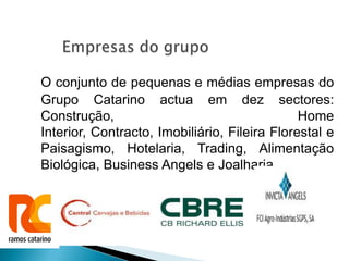 O conjunto de pequenas e médias empresas do
Grupo Catarino actua em dez sectores:
Construção,                                    Home
Interior, Contracto, Imobiliário, Fileira Florestal e
Paisagismo, Hotelaria, Trading, Alimentação
Biológica, Business Angels e Joalharia.
 