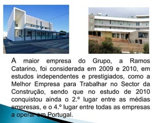 A maior empresa do Grupo, a Ramos
Catarino, foi considerada em 2009 e 2010, em
estudos independentes e prestigiados, como a
Melhor Empresa para Trabalhar no Sector da
Construção, sendo que no estudo de 2010
conquistou ainda o 2.º lugar entre as médias
empresas, e o 4.º lugar entre todas as empresas
a operar em Portugal.
 
